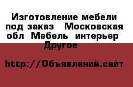 Изготовление мебели под заказ - Московская обл. Мебель, интерьер » Другое   